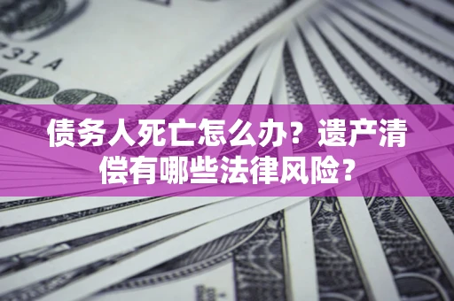 北京债务人死亡怎么办？遗产清偿有哪些法律风险？