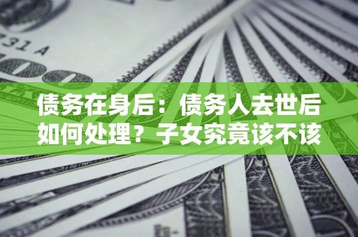 北京债务在身后：债务人去世后如何处理？子女究竟该不该还钱？