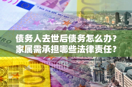 北京债务人去世后债务怎么办？家属需承担哪些法律责任？