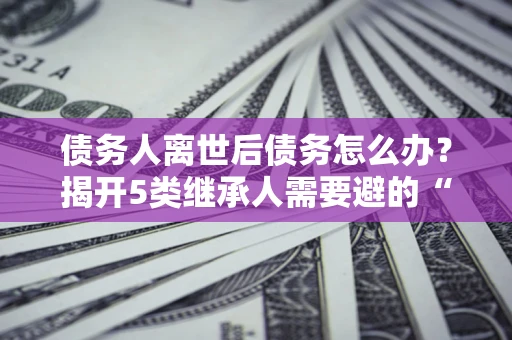 北京债务人离世后债务怎么办？揭开5类继承人需要避的“坑”