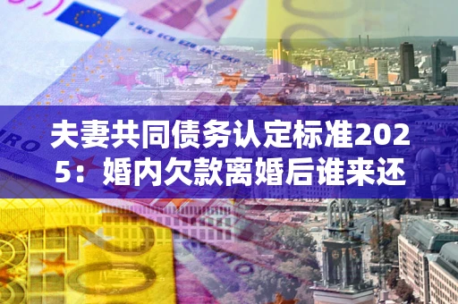 北京夫妻共同债务认定标准2025:婚内欠款离婚后谁来还? 北京夫妻共同债务认定标准2025:婚内欠款离婚后谁来还?
