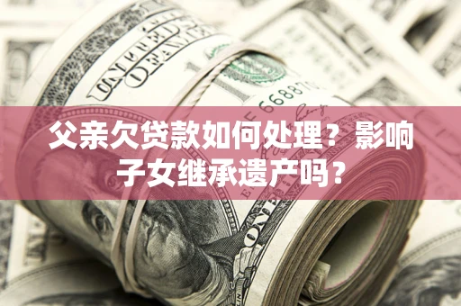 北京父亲欠贷款如何处理?影响子女继承遗产吗? 北京父亲欠贷款如何处理?影响子女继承遗产吗?
